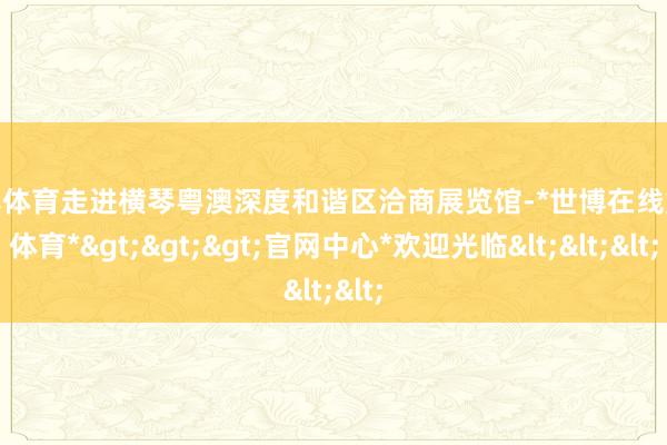 世博体育走进横琴粤澳深度和谐区洽商展览馆-*世博在线娱乐体育*>>>官网中心*欢迎光临<<<