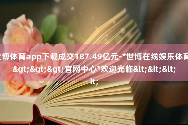 世博体育app下载成交187.49亿元-*世博在线娱乐体育*>>>官网中心*欢迎光临<<<