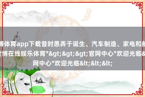 世博体育app下载昔时愚弄于诞生、汽车制造、家电和船舶等行业-*世博在线娱乐体育*>>>官网中心*欢迎光临<<<