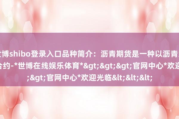 世博shibo登录入口品种简介：沥青期货是一种以沥青为倡导的商品期货合约-*世博在线娱乐体育*>>>官网中心*欢迎光临<<<