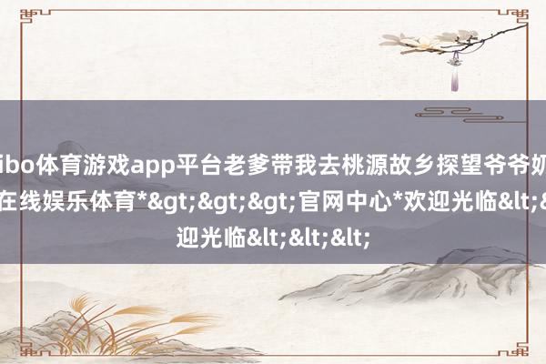 shibo体育游戏app平台老爹带我去桃源故乡探望爷爷奶奶-*世博在线娱乐体育*>>>官网中心*欢迎光临<<<