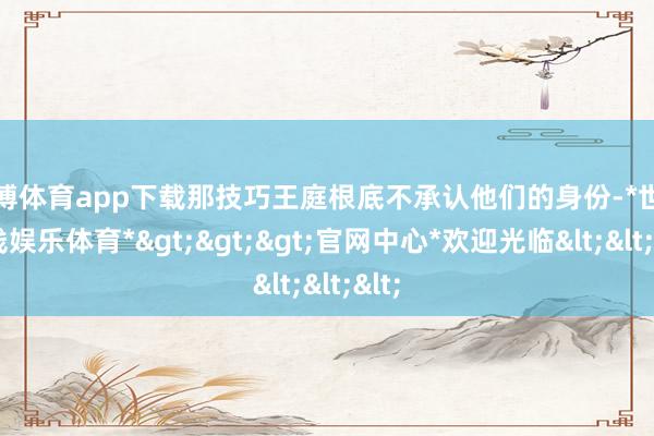 世博体育app下载那技巧王庭根底不承认他们的身份-*世博在线娱乐体育*>>>官网中心*欢迎光临<<<