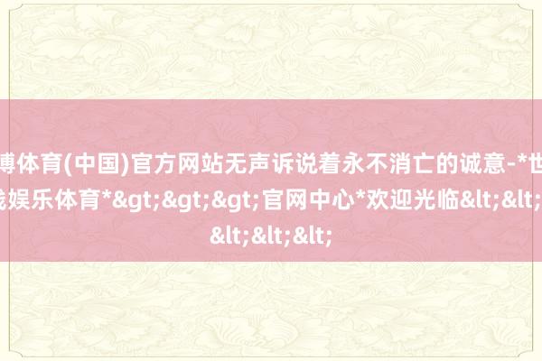 世博体育(中国)官方网站无声诉说着永不消亡的诚意-*世博在线娱乐体育*>>>官网中心*欢迎光临<<<