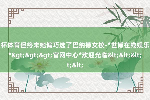 欧洲杯体育但终末她偏巧选了巴纳德女校-*世博在线娱乐体育*>>>官网中心*欢迎光临<<<