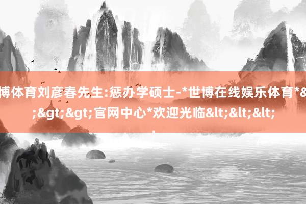世博体育刘彦春先生:惩办学硕士-*世博在线娱乐体育*>>>官网中心*欢迎光临<<<