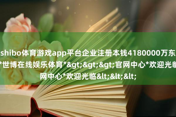 shibo体育游戏app平台企业注册本钱4180000万东说念主民币-*世博在线娱乐体育*>>>官网中心*欢迎光临<<<
