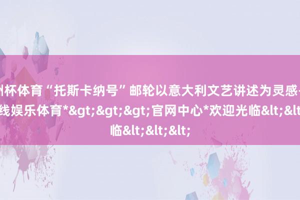欧洲杯体育“托斯卡纳号”邮轮以意大利文艺讲述为灵感-*世博在线娱乐体育*>>>官网中心*欢迎光临<<<