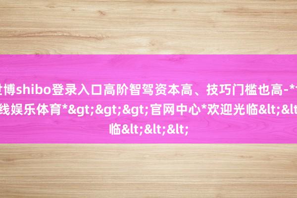 世博shibo登录入口高阶智驾资本高、技巧门槛也高-*世博在线娱乐体育*>>>官网中心*欢迎光临<<<
