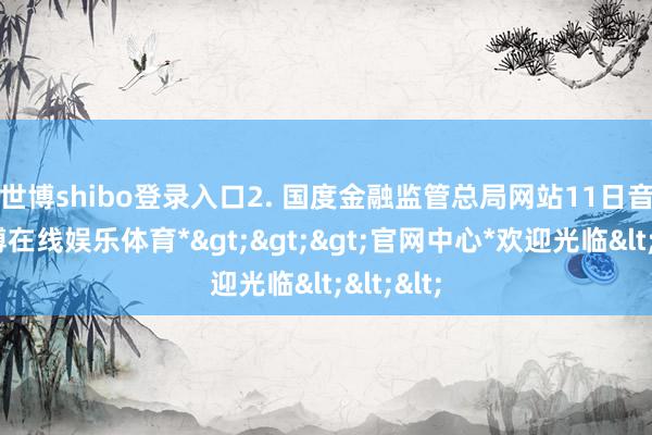 世博shibo登录入口　　2. 国度金融监管总局网站11日音问-*世博在线娱乐体育*>>>官网中心*欢迎光临<<<