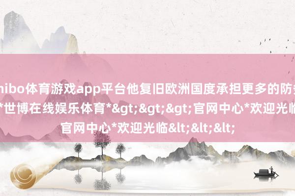 shibo体育游戏app平台他复旧欧洲国度承担更多的防务和安全遭殃-*世博在线娱乐体育*>>>官网中心*欢迎光临<<<