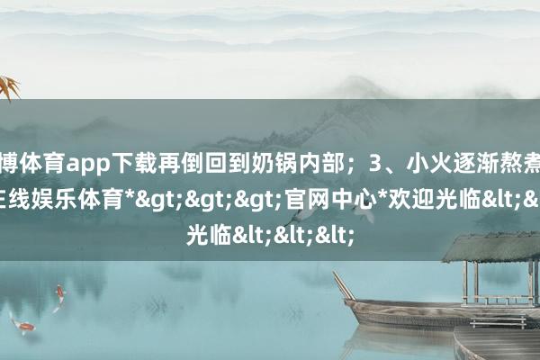 世博体育app下载再倒回到奶锅内部；3、小火逐渐熬煮-*世博在线娱乐体育*>>>官网中心*欢迎光临<<<