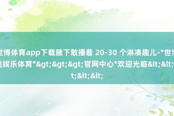世博体育app下载腋下散播着 20-30 个淋凑趣儿-*世博在线娱乐体育*>>>官网中心*欢迎光临<<<