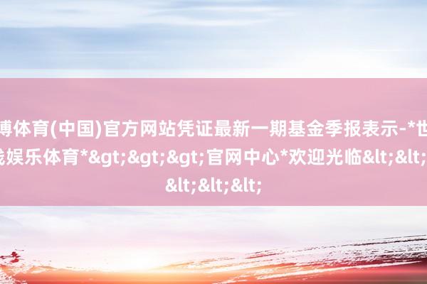 世博体育(中国)官方网站凭证最新一期基金季报表示-*世博在线娱乐体育*>>>官网中心*欢迎光临<<<