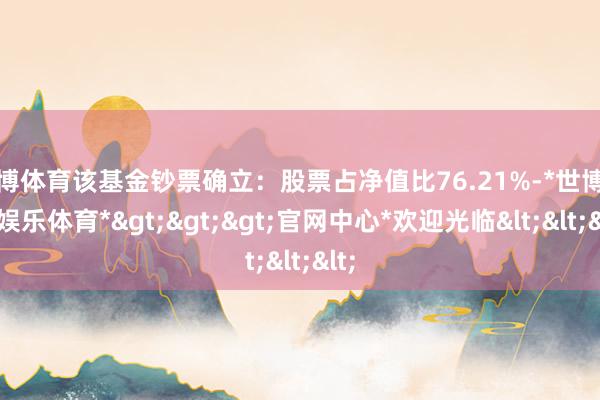 世博体育该基金钞票确立：股票占净值比76.21%-*世博在线娱乐体育*>>>官网中心*欢迎光临<<<