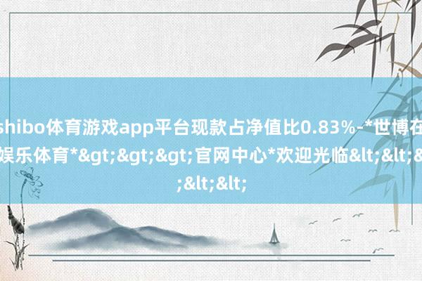 shibo体育游戏app平台现款占净值比0.83%-*世博在线娱乐体育*>>>官网中心*欢迎光临<<<