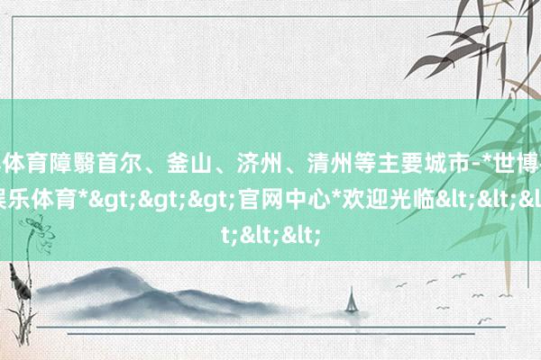 世博体育障翳首尔、釜山、济州、清州等主要城市-*世博在线娱乐体育*>>>官网中心*欢迎光临<<<
