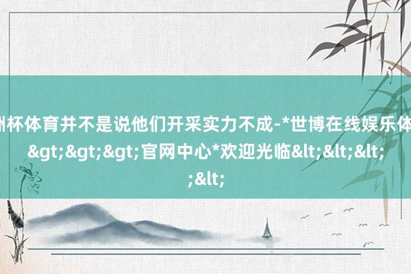 欧洲杯体育并不是说他们开采实力不成-*世博在线娱乐体育*>>>官网中心*欢迎光临<<<