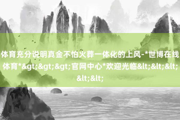 世博体育充分说明真金不怕火葬一体化的上风-*世博在线娱乐体育*>>>官网中心*欢迎光临<<<