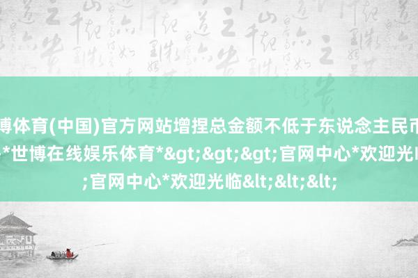 世博体育(中国)官方网站增捏总金额不低于东说念主民币1.3亿元（含）-*世博在线娱乐体育*>>>官网中心*欢迎光临<<<