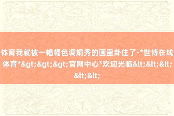 世博体育我就被一幅幅色调娟秀的画蛊卦住了-*世博在线娱乐体育*>>>官网中心*欢迎光临<<<