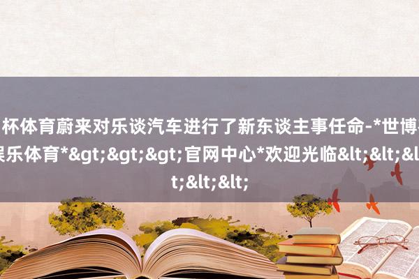 欧洲杯体育蔚来对乐谈汽车进行了新东谈主事任命-*世博在线娱乐体育*>>>官网中心*欢迎光临<<<