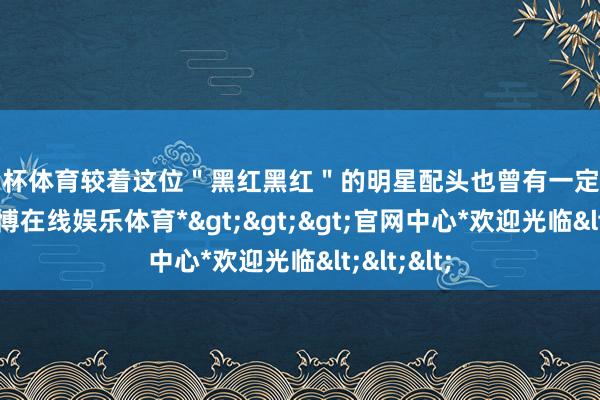 欧洲杯体育较着这位＂黑红黑红＂的明星配头也曾有一定影响力的-*世博在线娱乐体育*>>>官网中心*欢迎光临<<<