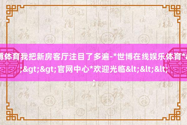 世博体育我把新房客厅注目了多遍-*世博在线娱乐体育*>>>官网中心*欢迎光临<<<