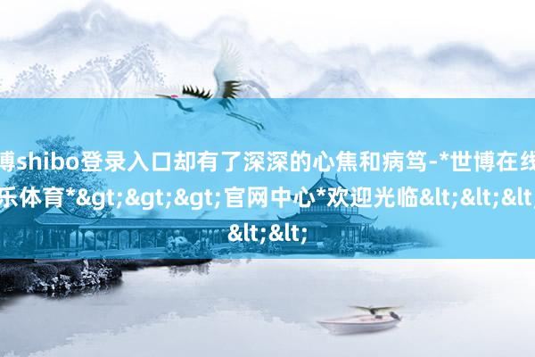 世博shibo登录入口却有了深深的心焦和病笃-*世博在线娱乐体育*>>>官网中心*欢迎光临<<<