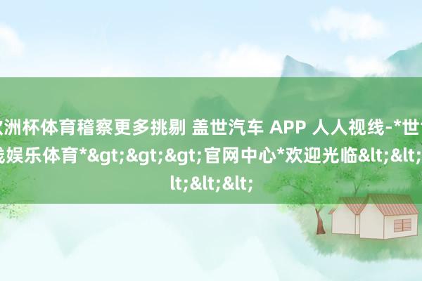 欧洲杯体育稽察更多挑剔 盖世汽车 APP 人人视线-*世博在线娱乐体育*>>>官网中心*欢迎光临<<<