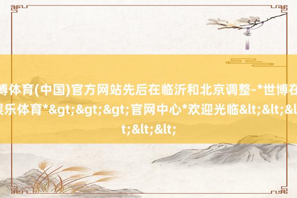 世博体育(中国)官方网站先后在临沂和北京调整-*世博在线娱乐体育*>>>官网中心*欢迎光临<<<