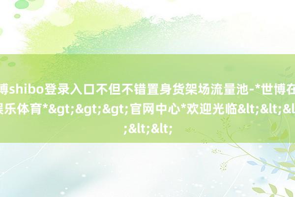 世博shibo登录入口不但不错置身货架场流量池-*世博在线娱乐体育*>>>官网中心*欢迎光临<<<