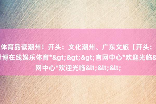 世博体育品读潮州！开头：文化潮州、广东文旅【开头：潮州发布】-*世博在线娱乐体育*>>>官网中心*欢迎光临<<<
