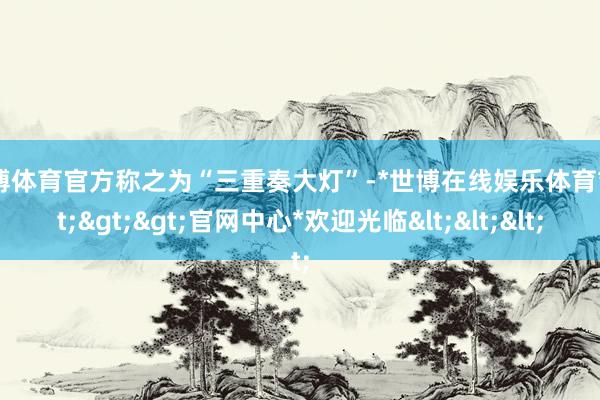 世博体育官方称之为“三重奏大灯”-*世博在线娱乐体育*>>>官网中心*欢迎光临<<<
