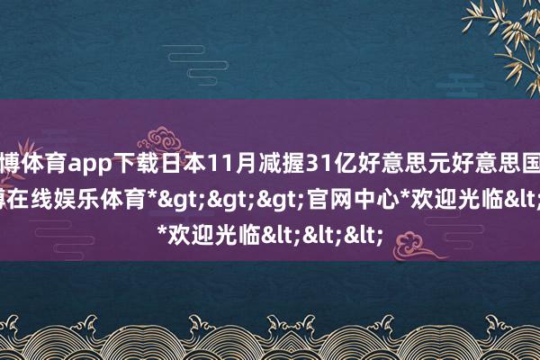 世博体育app下载日本11月减握31亿好意思元好意思国国债-*世博在线娱乐体育*>>>官网中心*欢迎光临<<<