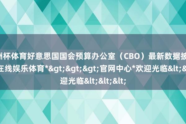 欧洲杯体育好意思国国会预算办公室（CBO）最新数据披露-*世博在线娱乐体育*>>>官网中心*欢迎光临<<<