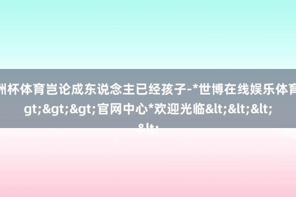 欧洲杯体育岂论成东说念主已经孩子-*世博在线娱乐体育*>>>官网中心*欢迎光临<<<