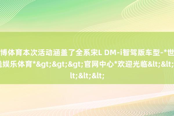 世博体育本次活动涵盖了全系宋L DM-i智驾版车型-*世博在线娱乐体育*>>>官网中心*欢迎光临<<<