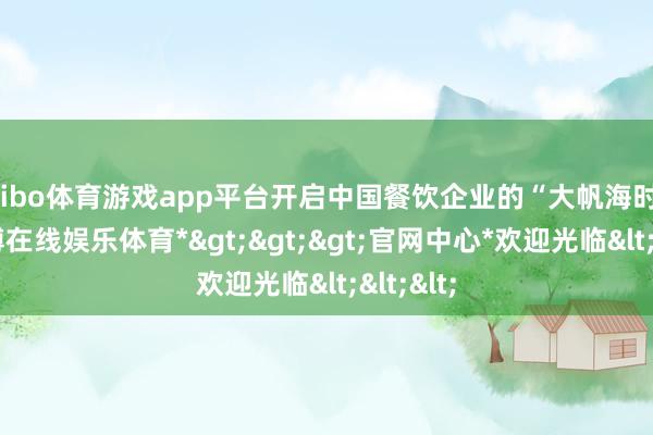 shibo体育游戏app平台开启中国餐饮企业的“大帆海时期”-*世博在线娱乐体育*>>>官网中心*欢迎光临<<<