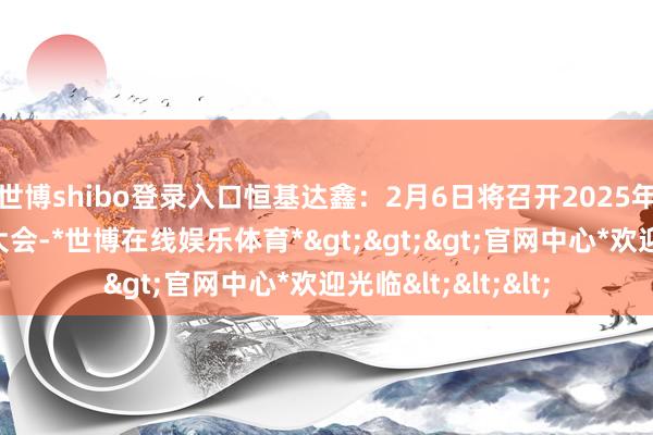 世博shibo登录入口恒基达鑫：2月6日将召开2025年第一次临时推进大会-*世博在线娱乐体育*>>>官网中心*欢迎光临<<<