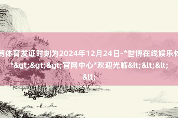 世博体育发证时刻为2024年12月24日-*世博在线娱乐体育*>>>官网中心*欢迎光临<<<