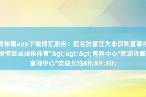 世博体育app下载博汇股份：提名张雪莲为非孤独董事候选东说念主-*世博在线娱乐体育*>>>官网中心*欢迎光临<<<