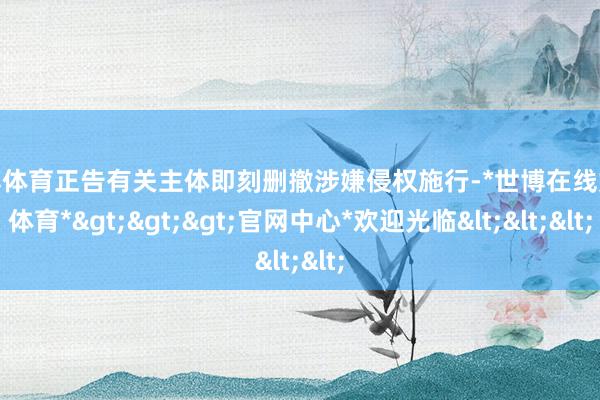 世博体育正告有关主体即刻删撤涉嫌侵权施行-*世博在线娱乐体育*>>>官网中心*欢迎光临<<<