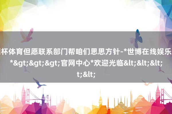 欧洲杯体育但愿联系部门帮咱们思思方针-*世博在线娱乐体育*>>>官网中心*欢迎光临<<<