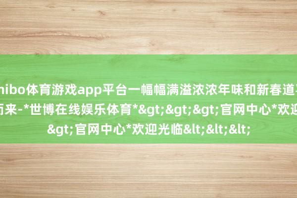 shibo体育游戏app平台一幅幅满溢浓浓年味和新春道喜的大红春联鱼贯而来-*世博在线娱乐体育*>>>官网中心*欢迎光临<<<