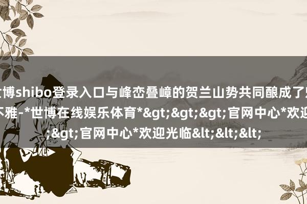 世博shibo登录入口与峰峦叠嶂的贺兰山势共同酿成了魁伟壮丽的陵区景不雅-*世博在线娱乐体育*>>>官网中心*欢迎光临<<<