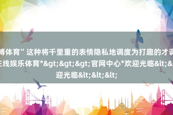世博体育”这种将千里重的表情隐私地调度为打趣的才调-*世博在线娱乐体育*>>>官网中心*欢迎光临<<<