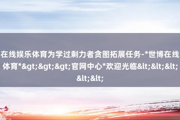 世博在线娱乐体育为学过剩力者贪图拓展任务-*世博在线娱乐体育*>>>官网中心*欢迎光临<<<