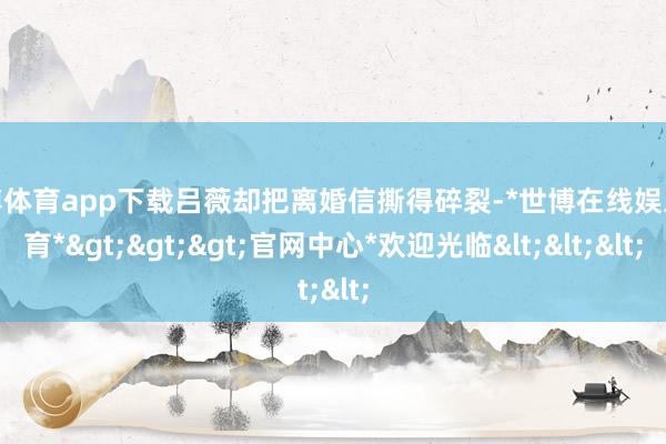世博体育app下载吕薇却把离婚信撕得碎裂-*世博在线娱乐体育*>>>官网中心*欢迎光临<<<