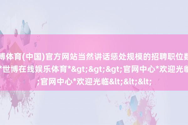 世博体育(中国)官方网站当然讲话惩处规模的招聘职位数目增长率最高-*世博在线娱乐体育*>>>官网中心*欢迎光临<<<