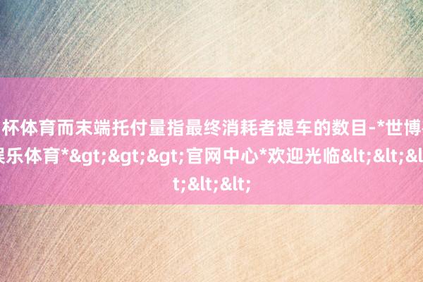 欧洲杯体育而末端托付量指最终消耗者提车的数目-*世博在线娱乐体育*>>>官网中心*欢迎光临<<<